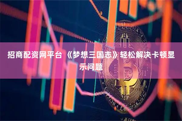 招商配资网平台 《梦想三国志》轻松解决卡顿显示问题
