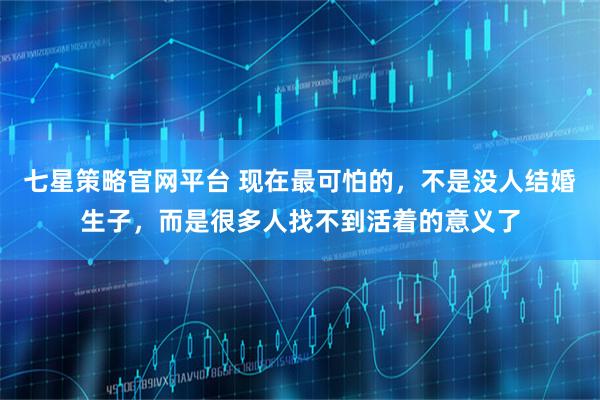 七星策略官网平台 现在最可怕的，不是没人结婚生子，而是很多人找不到活着的意义了