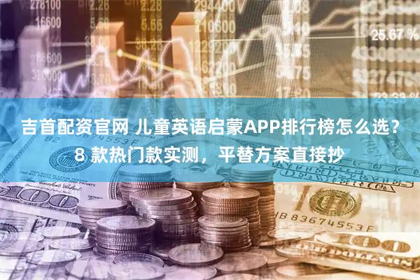 吉首配资官网 儿童英语启蒙APP排行榜怎么选？8 款热门款实测，平替方案直接抄