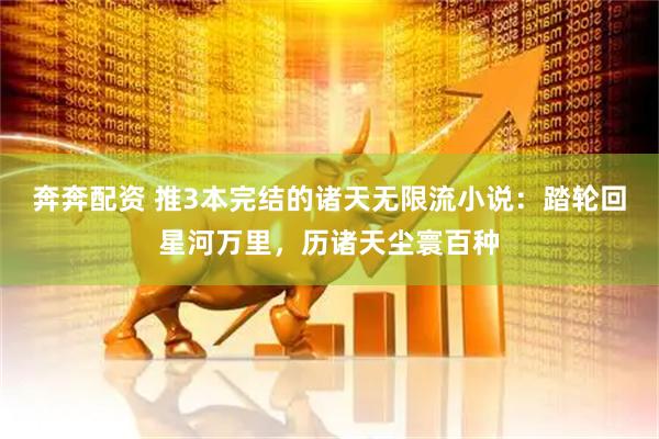 奔奔配资 推3本完结的诸天无限流小说：踏轮回星河万里，历诸天尘寰百种