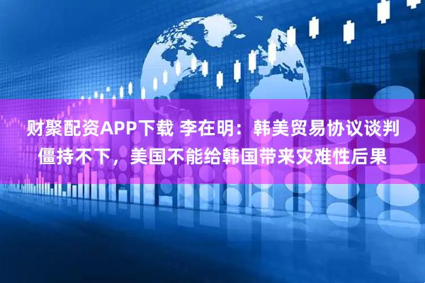 财聚配资APP下载 李在明：韩美贸易协议谈判僵持不下，美国不能给韩国带来灾难性后果