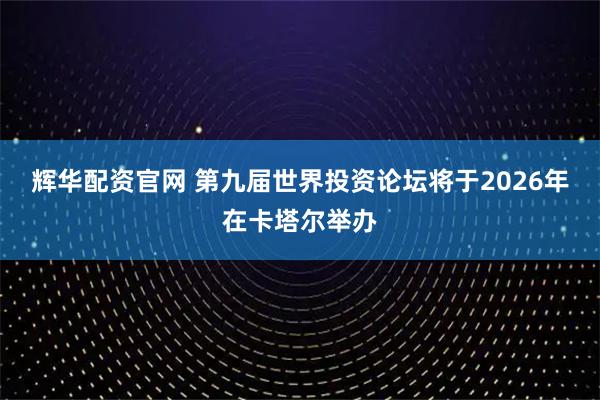 辉华配资官网 第九届世界投资论坛将于2026年在卡塔尔举办