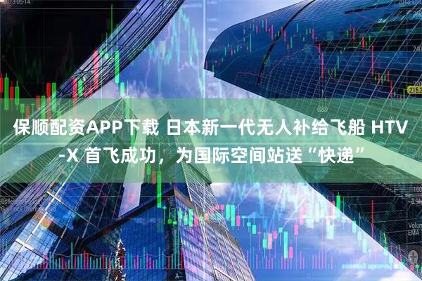 保顺配资APP下载 日本新一代无人补给飞船 HTV-X 首飞成功，为国际空间站送“快递”