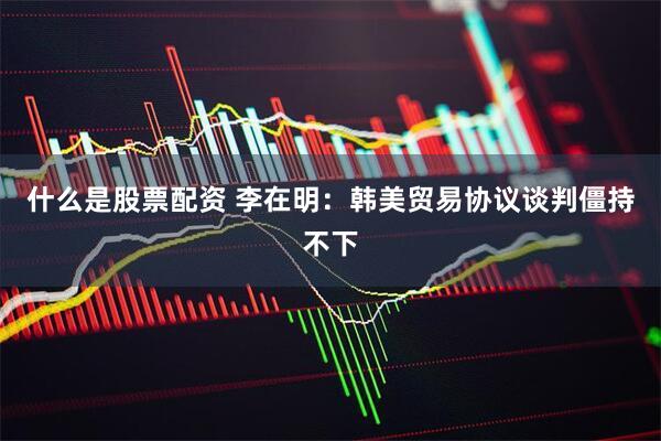 什么是股票配资 李在明：韩美贸易协议谈判僵持不下