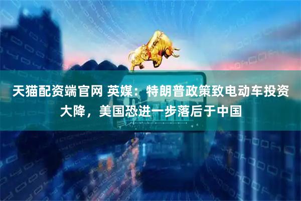 天猫配资端官网 英媒：特朗普政策致电动车投资大降，美国恐进一步落后于中国