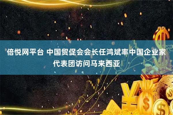 倍悦网平台 中国贸促会会长任鸿斌率中国企业家代表团访问马来西亚