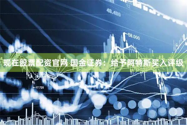 现在股票配资官网 国金证券：给予阿特斯买入评级