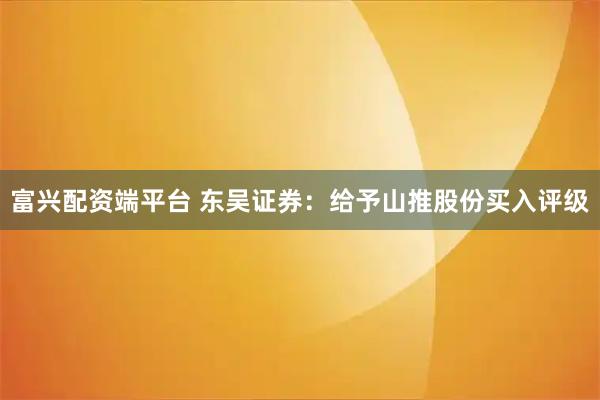 富兴配资端平台 东吴证券：给予山推股份买入评级