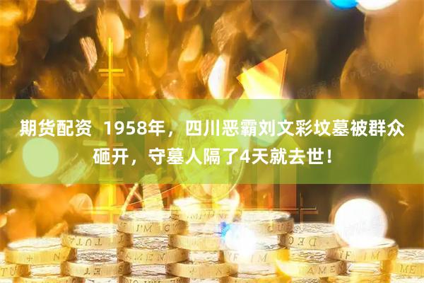期货配资  1958年，四川恶霸刘文彩坟墓被群众砸开，守墓人隔了4天就去世！