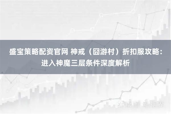 盛宝策略配资官网 神戒（囧游村）折扣服攻略：进入神魔三层条件深度解析