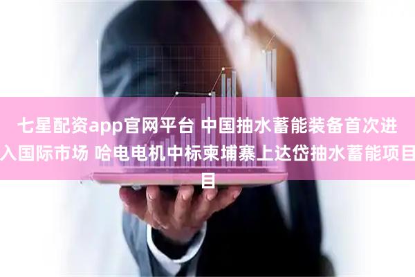 七星配资app官网平台 中国抽水蓄能装备首次进入国际市场 哈电电机中标柬埔寨上达岱抽水蓄能项目
