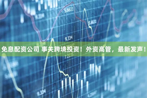 免息配资公司 事关跨境投资！外资高管，最新发声！