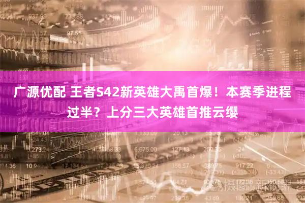 广源优配 王者S42新英雄大禹首爆！本赛季进程过半？上分三大英雄首推云缨