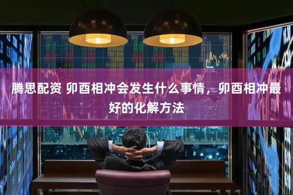 腾思配资 卯酉相冲会发生什么事情，卯酉相冲最好的化解方法