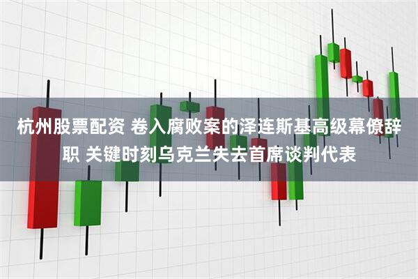 杭州股票配资 卷入腐败案的泽连斯基高级幕僚辞职 关键时刻乌克兰失去首席谈判代表