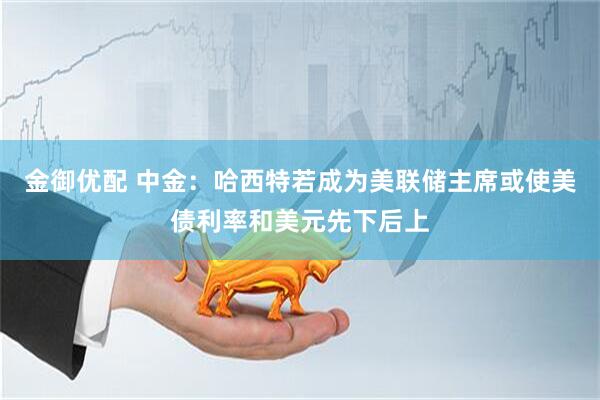金御优配 中金：哈西特若成为美联储主席或使美债利率和美元先下后上