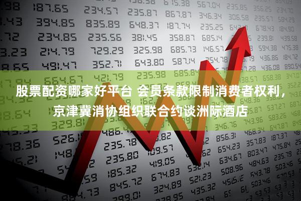 股票配资哪家好平台 会员条款限制消费者权利，京津冀消协组织联合约谈洲际酒店