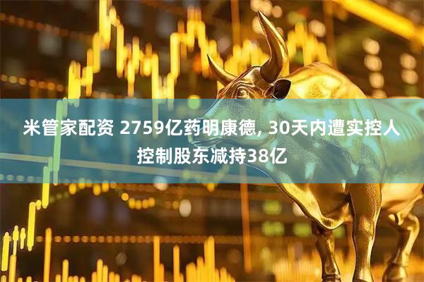 米管家配资 2759亿药明康德, 30天内遭实控人控制股东减持38亿