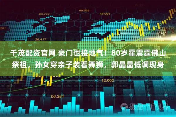 千茂配资官网 豪门也接地气！80岁霍震霆佛山祭祖，孙女穿亲子装看舞狮，郭晶晶低调现身