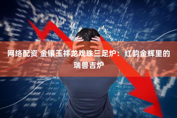 网络配资 金镶玉祥龙戏珠三足炉：红韵金辉里的瑞兽吉炉