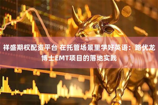 祥盛期权配资平台 在托管场景里学好英语：路优龙博士EMT项目的落地实践