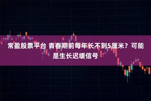常盈股票平台 青春期前每年长不到5厘米？可能是生长迟缓信号