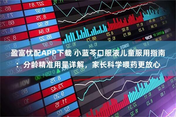 盈富忧配APP下载 小蓝芩口服液儿童服用指南：分龄精准用量详解，家长科学喂药更放心