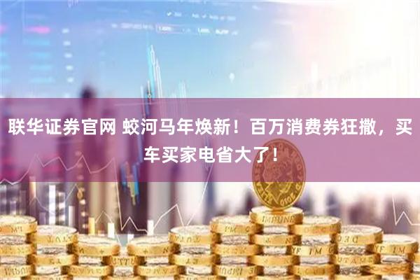 联华证券官网 蛟河马年焕新！百万消费券狂撒，买车买家电省大了！