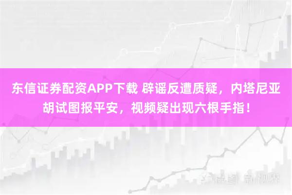 东信证券配资APP下载 辟谣反遭质疑，内塔尼亚胡试图报平安，视频疑出现六根手指！