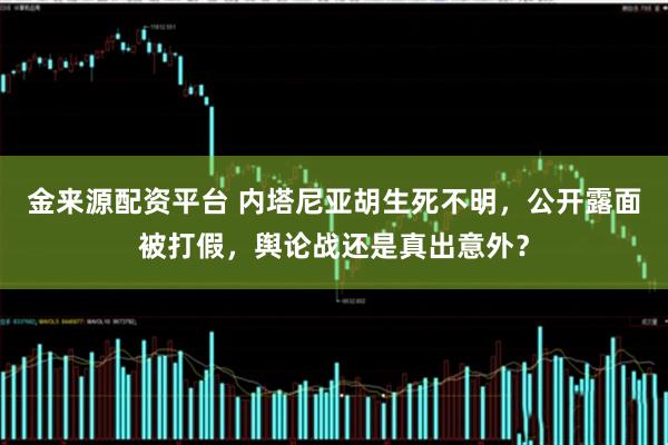 金来源配资平台 内塔尼亚胡生死不明，公开露面被打假，舆论战还是真出意外？