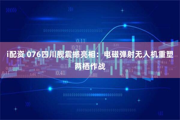 i配资 076四川舰震撼亮相：电磁弹射无人机重塑两栖作战