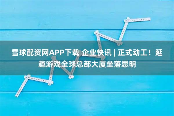 雪球配资网APP下载 企业快讯 | 正式动工！延趣游戏全球总部大厦坐落思明