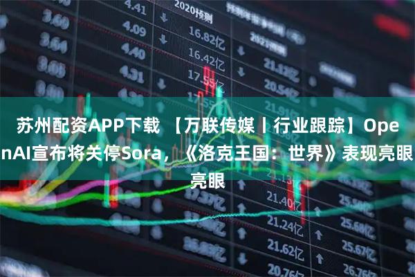 苏州配资APP下载 【万联传媒丨行业跟踪】OpenAI宣布将关停Sora，《洛克王国：世界》表现亮眼
