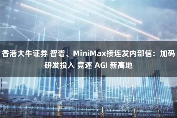 香港大牛证券 智谱、MiniMax接连发内部信：加码研发投入 竞逐 AGI 新高地