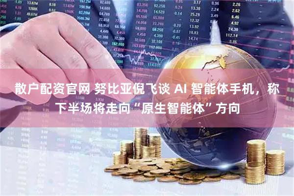 散户配资官网 努比亚倪飞谈 AI 智能体手机，称下半场将走向“原生智能体”方向