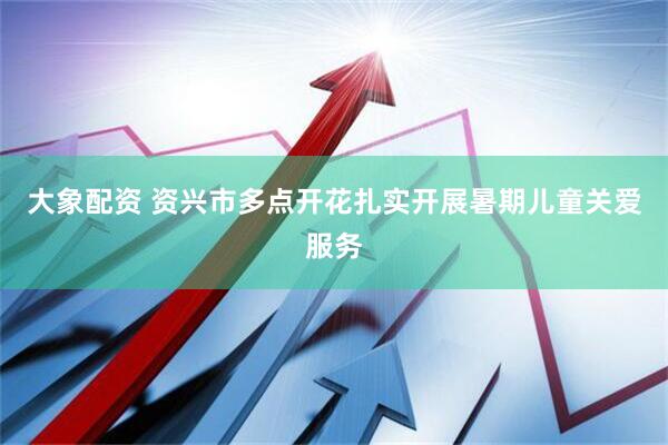 大象配资 资兴市多点开花扎实开展暑期儿童关爱服务
