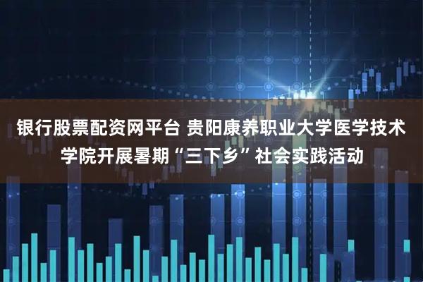 银行股票配资网平台 贵阳康养职业大学医学技术学院开展暑期“三下乡”社会实践活动