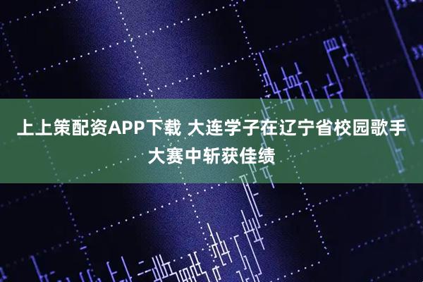 上上策配资APP下载 大连学子在辽宁省校园歌手大赛中斩获佳绩