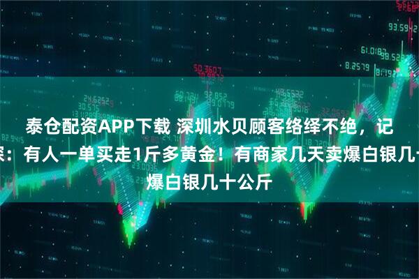 泰仓配资APP下载 深圳水贝顾客络绎不绝，记者实探：有人一单买走1斤多黄金！有商家几天卖爆白银几十公斤