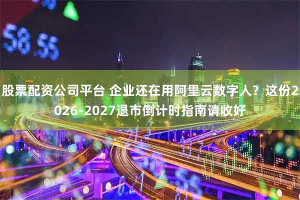 股票配资公司平台 企业还在用阿里云数字人？这份2026-2027退市倒计时指南请收好